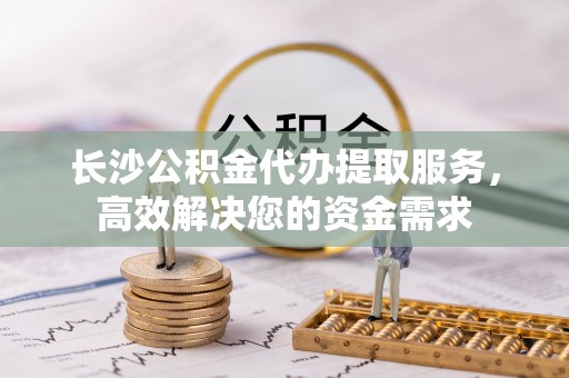 神农架长沙公积金代办提取服务，高效解决您的资金需求
