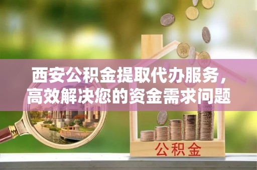 神农架西安公积金提取代办服务，高效解决您的资金需求问题