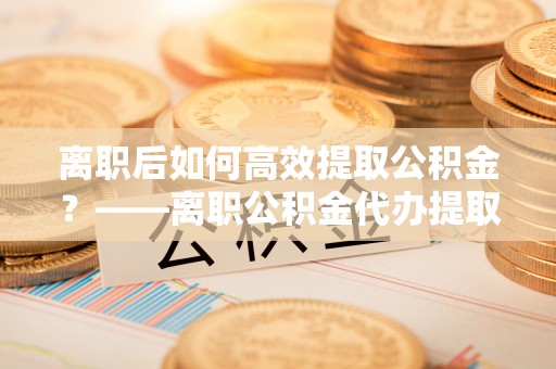神农架离职后如何高效提取公积金？——离职公积金代办提取全流程解析