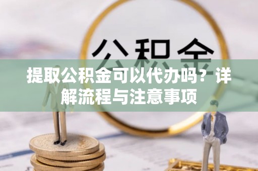 神农架提取公积金可以代办吗？详解流程与注意事项