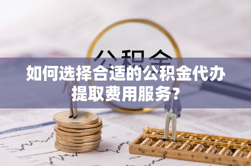 神农架如何选择合适的公积金代办提取费用服务？