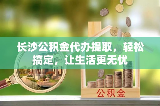 神农架长沙公积金代办提取，轻松搞定，让生活更无忧