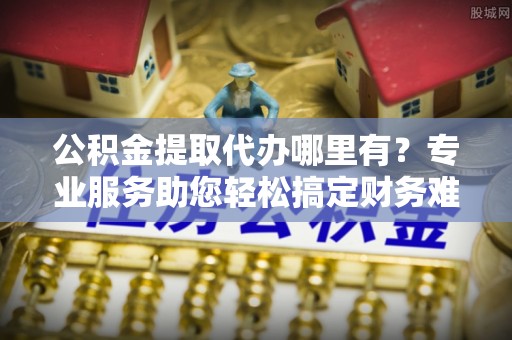 神农架公积金提取代办哪里有？专业服务助您轻松搞定财务难题