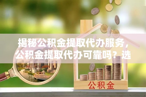 神农架揭秘公积金提取代办服务，公积金提取代办可靠吗？选择需谨慎