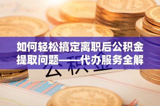 神农架如何轻松搞定离职后公积金提取问题——代办服务全解析