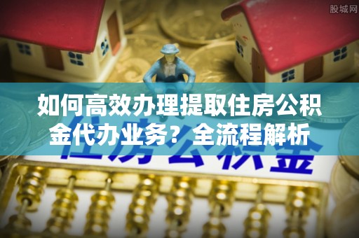 神农架如何高效办理提取住房公积金代办业务？全流程解析