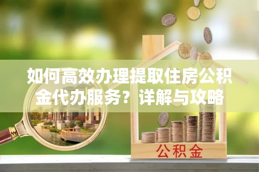 神农架如何高效办理提取住房公积金代办服务？详解与攻略